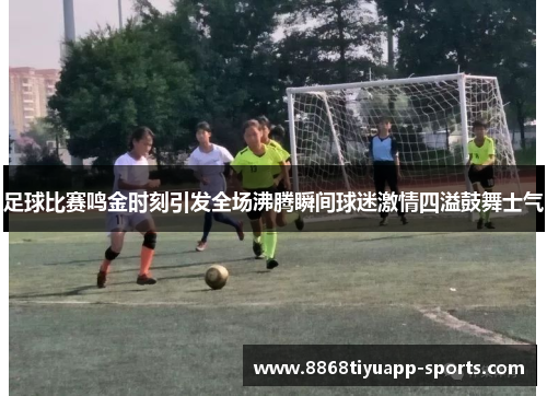 足球比赛鸣金时刻引发全场沸腾瞬间球迷激情四溢鼓舞士气