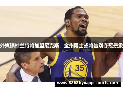 外媒曝杜兰特将加盟尼克斯，金州勇士或将告别夺冠景象