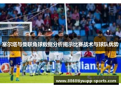塞尔塔与曼联角球数据分析揭示比赛战术与球队优势